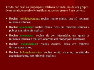 Tendo por base as proporções relativas de cada um destes grupos de minerais, é possível classificar as rochas quanto à sua cor em: Rochas  hololeucocratas : rochas muito claras, que só possuem minerais félsicos; Rochas  leucocratas : rochas claras, ricas em minerais félsicos e pobres em minerais máficos; Rochas  mesocratas : rochas de cor intermédia, nas quais os minerais félsicos e máficos ocorrem em proporções idênticas; Rochas  melanocratas : rochas escuras, ricas em minerais ferromagnesianos; Rochas  holomelanocratas : rochas muito escuras, constituídas exclusivamente, por minerais máficos. 