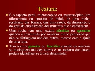 Textura: É o aspecto geral, microscópico ou macroscópico (em afloramento ou amostra de mão), de uma rocha, resultante das formas, das dimensões, da disposição e do grau de cristalização dos minerais que a constituem. Uma rocha tem uma textura  afanítica  ou  agranular  quando é constituída por minerais muito pequenos que não se distinguem uns dos outros, mesmo com a ajuda de uma lupa. Tem textura  granular  ou  fanerítica  quando os minerais se distinguem uns dos outros e, na maioria dos casos, podem identificar-se à vista desarmada. 