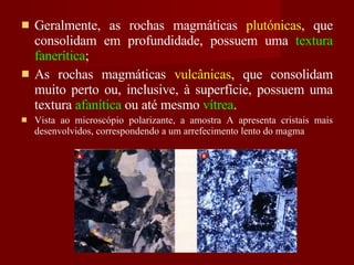 Geralmente, as rochas magmáticas  plutónicas , que consolidam em profundidade, possuem uma  textura fanerítica ; As rochas magmáticas  vulcânicas , que consolidam muito perto ou, inclusive, à superfície, possuem uma textura  afanítica  ou até mesmo  vítrea . Vista ao microscópio polarizante, a amostra A apresenta cristais mais desenvolvidos, correspondendo a um arrefecimento lento do magma 