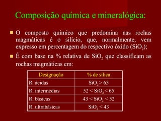 Composição química e mineralógica: O composto químico que predomina nas rochas magmáticas é o silício, que, normalmente, vem expresso em percentagem do respectivo óxido (SiO 2 ); É com base na % relativa de SiO 2  que classificam as rochas magmáticas em: Designação % de sílica R. ácidas SiO 2  > 65 R. intermédias 52 < SiO 2  < 65 R. básicas 43 < SiO 2  < 52 R. ultrabásicas SiO 2  < 43 