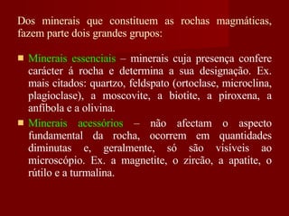 Dos minerais que constituem as rochas magmáticas, fazem parte dois grandes grupos: Minerais essenciais  – minerais cuja presença confere carácter á rocha e determina a sua designação. Ex. mais citados: quartzo, feldspato (ortoclase, microclina, plagioclase), a moscovite, a biotite, a piroxena, a anfíbola e a olivina. Minerais acessórios  – não afectam o aspecto fundamental da rocha, ocorrem em quantidades diminutas e, geralmente, só são visíveis ao microscópio. Ex. a magnetite, o zircão, a apatite, o rútilo e a turmalina. 
