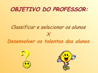 OBJETIVO DO PROFESSOR: Classificar e selecionar os alunos X Desenvolver os talentos dos alunos