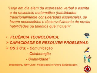 “ Hoje em dia além da expressão verbal e escrita e do raciocínio matemático (habilidades tradicionalmente consideradas essenciais), se fazem necessários o desenvolvimento de novas habilidades ou talentos que incluem: FLUÊNCIA TECNOLÓGICA ; CAPACIDADE DE RESOLVER PROBLEMAS ; OS 3 C’s : - C omunicação - C olaboração - C riatividade” (Thornburg, 1997/Livro: Visões para o Futuro da Educação.)