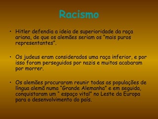 Racismo Hitler defendia a ideia de superioridade da raça ariana, de que os alemães seriam os “mais puros representantes”. Os judeus eram considerados uma raça inferior, e por isso foram perseguidos por nazis e muitos acabaram por morrer. Os alemães procuraram reunir todas as populações de língua alemã numa “Grande Alemanha” e em seguida, conquistaram um “ espaço vital” no Leste da Europa para o desenvolvimento do país. 