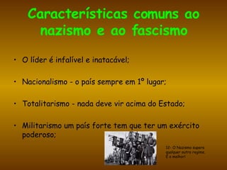 Características comuns ao nazismo e ao fascismo O líder é infalível e inatacável; Nacionalismo - o país sempre em 1º lugar; Totalitarismo - nada deve vir acima do Estado;  Militarismo um país forte tem que ter um exército poderoso; 12- O Nazismo supera  qualquer outro regime.  É o melhor! 