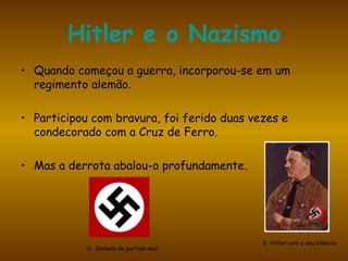 Hitler e o Nazismo Quando começou a guerra, incorporou-se em um regimento alemão.  Participou com bravura, foi ferido duas vezes e condecorado com a Cruz de Ferro.  Mas a derrota abalou-o profundamente. 2- Símbolo do partido nazi 3- Hitler com o seu símbolo 