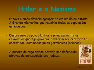 Hitler e o Nazismo O povo alemão deveria agrupar-se em um único estado: A Grande Alemanha, que reuniria todas as populações germânicas. Desprezava os povos latinos e principalmente os eslavos, os quais julgava que deveriam ser reduzidos à escravidão, dominados pelos germânicos (arianos).  A pureza da raça ariana deveria ser defendida através da perseguição aos judeus. 6- Apoiantes de Hitler 