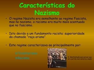 Características do Nazismo O regime Nazista era semelhante ao regime Fascista, mas no nazismo, o racismo era muito mais acentuado que no fascismo. Isto devido a um fundamento racista:  superioridade da chamada “raça ariana”. Este regime caracterizava-se principalmente por: Totalitarismo Racismo 9- Manifestação para provar que só o partido nazi salvaria a nação 