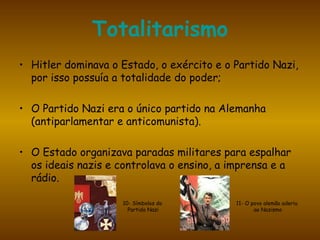 Totalitarismo Hitler dominava o Estado, o exército e o Partido Nazi, por isso possuía a totalidade do poder; O Partido Nazi era o único partido na Alemanha (antiparlamentar e anticomunista). O Estado organizava paradas militares para espalhar os ideais nazis e controlava o ensino, a imprensa e a rádio. 10- Símbolos do  Partido Nazi 11- O povo alemão aderiu ao Nazismo 