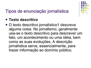 Tipos de enunciação jornalística Texto descritivo O texto descritivo jornalístico1 descreve alguma coisa. No jornalismo, geralmente usa-se o texto descritivo para descrever um fato, um acontecimento ou uma idéia, bem como as suas evoluções. A descrição jornalística serve, essencialmente, para trazer informação ao domínio público. 