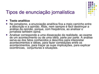 Tipos de enunciação jornalística Texto analítico No jornalismo, a enunciação analítica fica a meio caminho entre a descrição e a opinião. Aliás, nem sempre é fácil destrinçar a análise da opinião, porque, com freqüência, ao analisar o jornalista também opina. Analisar corresponde a uma dissecação da realidade, ao exame de um acontecimento ou de uma idéia, parte por parte. A análise serve-se dos fatos conhecidos e descritos para interpretar acontecimentos e idéias, para fazer correlações entre os acontecimentos, para traçar as suas implicações, para explicar ocorrências,  conjunturas e situações.  