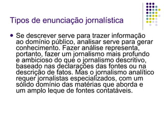 Tipos de enunciação jornalística Se descrever serve para trazer informação ao domínio público, analisar serve para gerar conhecimento. Fazer análise representa, portanto, fazer um jornalismo mais profundo e ambicioso do que o jornalismo descritivo, baseado nas declarações das fontes ou na descrição de fatos. Mas o jornalismo analítico requer jornalistas especializados, com um sólido domínio das matérias que aborda e um amplo leque de fontes contatáveis. 