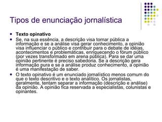 Tipos de enunciação jornalística Texto opinativo Se, na sua essência, a descrição visa tornar pública a informação e se a análise visa gerar conhecimento, a opinião visa influenciar o público e contribuir para o debate de idéias, acontecimentos e problemáticas, enriquecendo o fórum público (por vezes transformado em arena pública). Para se dar uma opinião pertinente é preciso sabedoria. Se a descrição gera informação pura e se a análise produz conhecimento, a opinião é uma manifestação de saber. O texto opinativo é um enunciado jornalístico menos comum do que o texto descritivo e o texto analítico. Os jornalistas, geralmente, tentam separar a informação (descrição e análise) da opinião. A opinião fica reservada a especialistas, colunistas e opinantes. 