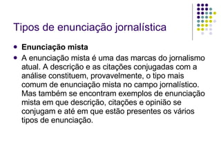 Tipos de enunciação jornalística Enunciação mista A enunciação mista é uma das marcas do jornalismo atual. A descrição e as citações conjugadas com a análise constituem, provavelmente, o tipo mais comum de enunciação mista no campo jornalístico. Mas também se encontram exemplos de enunciação mista em que descrição, citações e opinião se conjugam e até em que estão presentes os vários tipos de enunciação. 