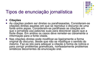 Tipos de enunciação jornalística Citações As citações podem ser diretas ou parafraseadas. Consideram-se citações diretas aquelas em que se reproduz o discurso de uma fonte entre aspas. Consideram-se paráfrases as citações em que o jornalista usa palavras suas para descrever aquilo que a fonte disse. Em ambos os casos deve remeter-se claramente a informação para a fonte citada. Nas citações diretas pode modificar-se ligeiramente a forma original do discurso, desde que não se modifique o sentido do mesmo. Faz-se isto para adequar a citação à forma da notícia e para corrigir problemas gramaticais, nomeadamente problemas sintáticos decorrentes da enunciação oral. 