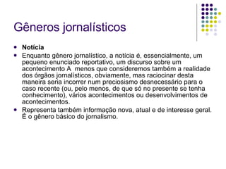 Gêneros jornalísticos Notícia Enquanto gênero jornalístico, a notícia é, essencialmente, um pequeno enunciado reportativo, um discurso sobre um acontecimento A  menos que consideremos também a realidade dos órgãos jornalísticos, obviamente, mas raciocinar desta maneira seria incorrer num preciosismo desnecessário para o caso recente (ou, pelo menos, de que só no presente se tenha conhecimento), vários acontecimentos ou desenvolvimentos de acontecimentos.  Representa também informação nova, atual e de interesse geral. É o gênero básico do jornalismo. 