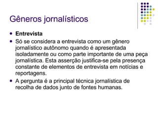 Gêneros jornalísticos Entrevista Só se considera a entrevista como um gênero jornalístico autônomo quando é apresentada isoladamente ou como parte importante de uma peça jornalística. Esta asserção justifica-se pela presença constante de elementos de entrevista em notícias e reportagens. A pergunta é a principal técnica jornalística de recolha de dados junto de fontes humanas. 