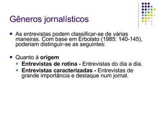 Gêneros jornalísticos As entrevistas podem classificar-se de várias maneiras. Com base em Erbolato (1985: 140-145), poderiam distinguir-se as seguintes: Quanto à  origem Entrevistas de rotina -  Entrevistas do dia a dia. Entrevistas caracterizadas -  Entrevistas de grande importância e destaque num jornal. 