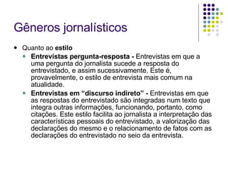 Gêneros jornalísticos Quanto ao  estilo Entrevistas pergunta-resposta -  Entrevistas em que a uma pergunta do jornalista sucede a resposta do entrevistado, e assim sucessivamente. Este é, provavelmente, o estilo de entrevista mais comum na atualidade. Entrevistas em “discurso indireto” -  Entrevistas em que as respostas do entrevistado são integradas num texto que integra outras informações, funcionando, portanto, como citações. Este estilo facilita ao jornalista a interpretação das características pessoais do entrevistado, a valorização das declarações do mesmo e o relacionamento de fatos com as declarações do entrevistado no seio da entrevista. 