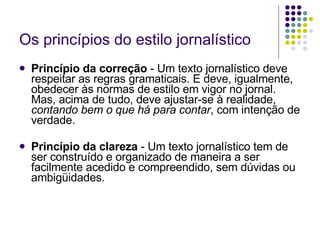 Os princípios do estilo jornalístico Princípio da correção  - Um texto jornalístico deve respeitar as regras gramaticais. E deve, igualmente, obedecer às normas de estilo em vigor no jornal. Mas, acima de tudo, deve ajustar-se à realidade,  contando bem o que há para contar , com intenção de verdade. Princípio da clareza  - Um texto jornalístico tem de ser construído e organizado de maneira a ser facilmente acedido e compreendido, sem dúvidas ou ambigüidades. 