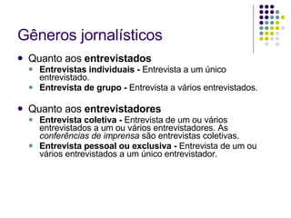 Gêneros jornalísticos Quanto aos  entrevistados  Entrevistas individuais -  Entrevista a um único entrevistado. Entrevista de grupo -  Entrevista a vários entrevistados. Quanto aos  entrevistadores Entrevista coletiva -  Entrevista de um ou vários entrevistados a um ou vários entrevistadores. As  conferências de imprensa  são entrevistas coletivas. Entrevista pessoal ou exclusiva -  Entrevista de um ou vários entrevistados a um único entrevistador. 
