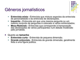 Gêneros jornalísticos Entrevista mista -  Entrevista que mistura aspectos da entrevista de personalidade e da entrevista de declarações. Inquérito -  Entrevista em que uma mesma pergunta ou um mesmo conjunto de perguntas é colocado a vários entrevistados. Mesa-Redonda -  Entrevista que corresponde à transposição das declarações de vários participantes num debate moderado pelo jornalista. Quanto ao  tamanho Entrevista curta  - Entrevista de pequena dimensão. Grande entrevista  - Entrevista de grande dimensão, geralmente feita a uma figura pública. 