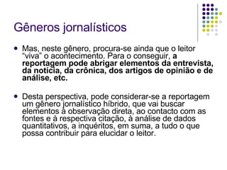 Gêneros jornalísticos Mas, neste gênero, procura-se ainda que o leitor “viva” o acontecimento. Para o conseguir,  a reportagem pode abrigar elementos da entrevista, da notícia, da crônica, dos artigos de opinião e de análise, etc.  Desta perspectiva, pode considerar-se a reportagem um gênero jornalístico híbrido, que vai buscar elementos à observação direta, ao contacto com as fontes e à respectiva citação, à análise de dados quantitativos, a inquéritos, em suma, a tudo o que possa contribuir para elucidar o leitor. 