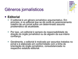 Gêneros jornalísticos Editorial O editorial é um gênero jornalístico argumentativo. Em princípio, é no editorial que se dá conta do posicionamento coletivo de um jornal sobre um determinado assunto problemático da atualidade. Por isso, um editorial é sempre da responsabilidade da direção do órgão jornalístico ou de alguém da sua inteira confiança. Geralmente, o editorial é motivado por assuntos tratados no jornal e é elaborado em conformidade com a linha de orientação do órgão jornalístico, consubstanciada no respectivo estatuto editorial. 