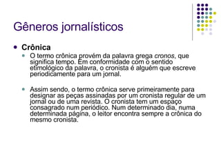 Gêneros jornalísticos Crônica O termo crônica provém da palavra grega  cronos , que significa tempo. Em conformidade com o sentido etimológico da palavra, o cronista é alguém que escreve periodicamente para um jornal. Assim sendo, o termo crônica serve primeiramente para designar as peças assinadas por um cronista regular de um jornal ou de uma revista. O cronista tem um espaço consagrado num periódico. Num determinado dia, numa determinada página, o leitor encontra sempre a crônica do mesmo cronista. 