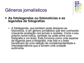 Gêneros jornalísticos As fotolegendas ou fotonotícias e as legendas de fotografias A fotolegenda, que também pode designar-se fotonotícia, é um gênero jornalístico que tem conhecido crescente aceitação nos jornais e revistas. Como o seu próprio nome indica, consiste na união entre uma fotografia e um texto. Este funciona como uma espécie de legenda para a fotografia, mas foto e o texto beneficiam de uma relação de complementaridade e interdependência que a tornam uma unidade autônoma.  