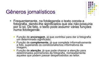 Gêneros jornalísticos Frequentemente, na fotolegenda o texto conota a fotografia, dando-lhe significados que ela não possuiria por si só. De fato, o texto pode assumir várias funções numa fotolegenda: Função de  ancoragem , já que contribui para dar à fotografia um determinado significado; Função de  complemento , já que completa informativamente a foto, superando os condicionalismos informativos da imagem; Função de  atenção , já que pode chamar a atenção para determinados pormenores da fotografia, nomeadamente aqueles que podem passar despercebidos ao leitor. 
