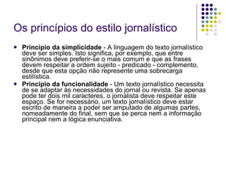 Os princípios do estilo jornalístico Princípio da simplicidade  - A linguagem do texto jornalístico deve ser simples. Isto significa, por exemplo, que entre sinônimos deve preferir-se o mais comum e que as frases devem respeitar a ordem sujeito - predicado - complemento, desde que esta opção não represente uma sobrecarga estilística. Princípio da funcionalidade  - Um texto jornalístico necessita de se adaptar às necessidades do jornal ou revista. Se apenas pode ter dois mil caracteres, o jornalista deve respeitar este espaço. Se for necessário, um texto jornalístico deve estar escrito de maneira a poder ser amputado de algumas partes, nomeadamente do final, sem que se perca nem a informação principal nem a lógica enunciativa. 