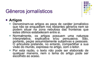 Gêneros jornalísticos Artigos Denominam-se artigos as peça de caráter jornalístico que não se enquadram nos restantes gêneros nem se podem situar na zona nebulosa das fronteiras que estes últimos estabelecem entre si. Normalmente, os artigos possuem uma natureza interpretativa, explicativa e/ou persuasiva. São, portanto, peças assumidamente subjetivas e pessoais. O articulista pretende, no entanto, compartilhar a sua visão do mundo, expressa no artigo, com o leitor. Por esta razão, o texto não pode ser elaborado de qualquer maneira, nem o tema do artigo pode ser escolhido ao acaso. 