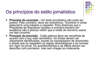 Os princípios do estilo jornalístico Princípio da concisão  - Um texto jornalístico não pode ser prolixo. Pelo contrário, deve ser econômico. "Escrever é cortar palavras"é uma máxima a respeitar. Para dizermos que o Presidente da República recebeu o primeiro-ministro em audiência não é preciso referir que o chefe do Governo usava um fato cinzento. Princípio da precisão  - Cada palavra deve ser escolhida de acordo com o seu valor semântico. As fontes devem ser claramente identificadas, exceto se necessitarem de anonimato, e desde que se respeitem as regras deontológicas e as normas em vigor no jornal. Os acontecimentos e as idéias devem ser descritos com pormenor, mas sem chegar ao irrelevante. 