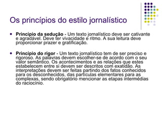 Os princípios do estilo jornalístico Princípio da sedução  - Um texto jornalístico deve ser cativante e agradável. Deve ter vivacidade e ritmo. A sua leitura deve proporcionar prazer e gratificação. Princípio do rigor  - Um texto jornalístico tem de ser preciso e rigoroso. As palavras devem escolher-se de acordo com o seu valor semântico. Os acontecimentos e as relações que estes estabelecem entre si devem ser descritos com exatidão. As interpretações devem ser feitas partindo dos fatos conhecidos para os desconhecidos, das partículas elementares para as complexas, sendo obrigatório mencionar as etapas intermédias do raciocínio. 