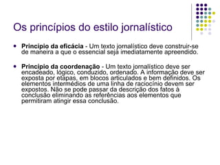 Os princípios do estilo jornalístico Princípio da eficácia  - Um texto jornalístico deve construir-se de maneira a que o essencial seja imediatamente apreendido. Princípio da coordenação  - Um texto jornalístico deve ser encadeado, lógico, conduzido, ordenado. A informação deve ser exposta por etapas, em blocos articulados e bem definidos. Os elementos intermédios de uma linha de raciocínio devem ser expostos. Não se pode passar da descrição dos fatos à conclusão eliminando as referências aos elementos que permitiram atingir essa conclusão. 
