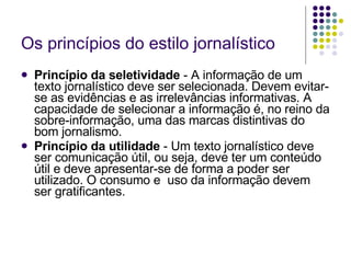 Os princípios do estilo jornalístico Princípio da seletividade  - A informação de um texto jornalístico deve ser selecionada. Devem evitar-se as evidências e as irrelevâncias informativas. A capacidade de selecionar a informação é, no reino da sobre-informação, uma das marcas distintivas do bom jornalismo. Princípio da utilidade  - Um texto jornalístico deve ser comunicação útil, ou seja, deve ter um conteúdo útil e deve apresentar-se de forma a poder ser utilizado. O consumo e  uso da informação devem ser gratificantes. 