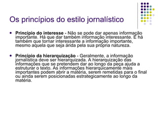 Os princípios do estilo jornalístico Princípio do interesse  - Não se pode dar apenas informação importante. Há que dar também informação interessante. E há também que tornar interessante a informação importante, mesmo aquela que seja árida pela sua própria natureza. Princípio da hierarquização  - Geralmente, a informação jornalística deve ser hierarquizada. A hierarquização das informações que se pretendem dar ao longo da peça ajuda a estruturar o texto. As informações hierarquicamente mais importantes podem abrir a matéria, serem remetidas para o final ou ainda serem posicionadas estrategicamente ao longo da matéria. 