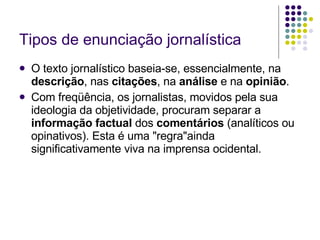 Tipos de enunciação jornalística O texto jornalístico baseia-se, essencialmente, na  descrição , nas  citações , na  análise  e na  opinião . Com freqüência, os jornalistas, movidos pela sua ideologia da objetividade, procuram separar a  informação factual  dos  comentários  (analíticos ou opinativos). Esta é uma "regra"ainda significativamente viva na imprensa ocidental. 
