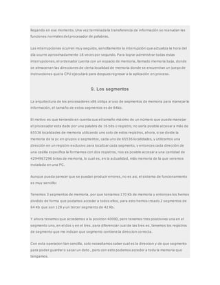 llegando en ese momento. Una vez terminada la transferencia de información se reanudan las
funciones normales del procesador de palabras.
Las interrupciones ocurren muy seguido, sencillamente la interrupción que actualiza la hora del
día ocurre aproximadamente 18 veces por segundo. Para lograr administrar todas estas
interrupciones, el ordenador cuenta con un espacio de memoria, llamado memoria baja, donde
se almacenan las direcciones de cierta localidad de memoria donde se encuentran un juego de
instrucciones que la CPU ejecutará para despues regresar a la aplicación en proceso.
9. Los segmentos
La arquitectura de los procesadores x86 obliga al uso de segmentos de memoria para manejar la
información, el tamaño de estos segmentos es de 64kb.
El motivo es que teniendo en cuenta que el tamaño máximo de un número que puede manejar
el procesador esta dado por una palabra de 16 bits o registro, no sería posible accesar a más de
65536 localidades de memoria utilizando uno solo de estos registros, ahora, si se divide la
memoria de la pc en grupos o segmentos, cada uno de 65536 localidades, y utilizamos una
dirección en un registro exclusivo para localizar cada segmento, y entonces cada dirección de
una casilla específica la formamos con dos registros, nos es posible accesar a una cantidad de
4294967296 bytes de memoria, lo cual es, en la actualidad, más memoria de la que veremos
instalada en una PC.
Aunque pueda parecer que se puedan producir errores, no es asi, el sistema de funcionamiento
es muy sencillo:
Tenemos 3 segmentos de memoria, por que teniamos 170 Kb de memoria y entonces los hemos
dividido de forma que podamos acceder a todos ellos, para esto hemos creado 2 segmentos de
64 Kb que son 128 y un tercer segmento de 42 Kb.
Y ahora tenemos que accedemos a la posicion 40000, pero tenemos tres posiciones una en el
segmento uno, en el dos y en el tres, para diferenciar cual de las tres es, tenemos los registros
de segmento que me indican que segmento contiene la direccion correcta.
Con esta operacion tan sencilla, solo necesitamos saber cual es la direccion y de que segmento
para poder guardar o sacar un dato , pero con esto podemos acceder a toda la memoria que
tengamos.
 