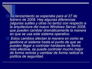 Su lanzamiento se esperaba para el 27 de febrero de 2008. Hay algunas diferencias (algunas sutiles y otras no tanto) con respecto a la arquitectura del nuevo Windows Server 2008, que pueden cambiar dramáticamente la manera en que se usa este sistema operativo. Estos cambios afectan la manera en como se gestiona el sistema hasta el punto de que se pueden llegar a controlar hardware de forma más efectiva, se puede controlar mucho mejor de forma remota y cambiar de forma radical la política de seguridad.   