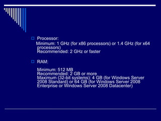 Processor: Minimum: 1 GHz (for x86 processors) or 1.4 GHz (for x64 processors) Recommended: 2 GHz or faster RAM: Minimum: 512 MB Recommended: 2 GB or more Maximum (32-bit systems): 4 GB (for Windows Server 2008 Standard) or 64 GB (for Windows Server 2008 Enterprise or Windows Server 2008 Datacenter) 