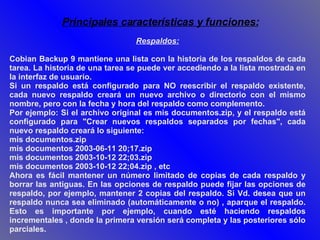 Respaldos: Cobian Backup 9 mantiene una lista con la historia de los respaldos de cada tarea. La historia de una tarea se puede ver accediendo a la lista mostrada en la interfaz de usuario.  Si un respaldo está configurado para NO reescribir el respaldo existente, cada nuevo respaldo creará un nuevo archivo o directorio con el mismo nombre, pero con la fecha y hora del respaldo como complemento.  Por ejemplo: Si el archivo original es mis documentos.zip, y el respaldo está configurado para "Crear nuevos respaldos separados por fechas", cada nuevo respaldo creará lo siguiente:  mis documentos.zip  mis documentos 2003-06-11 20;17.zip  mis documentos 2003-10-12 22;03.zip  mis documentos 2003-10-12 22;04.zip , etc  Ahora es fácil mantener un número limitado de copias de cada respaldo y borrar las antiguas. En las opciones de respaldo puede fijar las opciones de respaldo, por ejemplo, mantener 2 copias del respaldo. Si Vd. desea que un respaldo nunca sea eliminado (automáticamente o no) , aparque el respaldo. Esto es importante por ejemplo, cuando esté haciendo respaldos incrementales , donde la primera versión será completa y las posteriores sólo parciales. Principales características y funciones: 