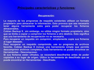 Recuperación: La mayoría de los programas de respaldo existentes utilizan un formato propietario para almacenar la información. Esto provoca que sea necesario tener alguna herramienta extra para poder recuperar los ficheros almacenados. Cobian Backup 9 , sin embargo, no utiliza ningún formato propietario, sino que se limita a copiar o comprimir los ficheros a otro destino. Esto significa que una herramienta de recuperación no es necesaria.  Para recuperar un respaldo sin comprimir, simplemente copie sus ficheros al lugar deseado. Para recuperar un respaldo comprimido, use su programa de archivos favorito. Cobian Backup 9 incluye una herramienta simple que permite descomprimir archivos completos. Esta herramienta se puede encontrar en Herramientas - Descompresor. Si sus ficheros están cifrados, se necesitará descifrarlos antes de poder copiarlos a su lugar de origen. Utilice la herramienta de descifrado que se puede encontrar en Herramientas - Descifrado. Principales características y funciones: 
