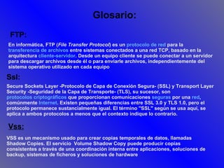 Vss: VSS es un mecanismo usado para crear copias temporales de datos, llamadas Shadow Copies. El servicio  Volume Shadow Copy puede producir copias consistentes a través de una coordinación interna entre aplicaciones, soluciones de backup, sistemas de ficheros y soluciones de hardware .   FTP: Ssl: Glosario: En informática, FTP ( File Transfer Protocol ) es un  protocolo de red  para la  transferencia de archivos  entre sistemas conectados a una red TCP, basado en la arquitectura  cliente-servidor . Desde un equipo cliente se puede conectar a un servidor para descargar archivos desde él o para enviarle archivos, independientemente del sistema operativo utilizado en cada equipo   Secure Sockets Layer -Protocolo de Capa de Conexión Segura- (SSL) y Transport Layer Security -Seguridad de la Capa de Transporte- (TLS), su sucesor, son  protocolos criptográficos  que proporcionan comunicaciones  seguras  por una  red , comúnmente  Internet . Existen pequeñas diferencias entre SSL 3.0 y TLS 1.0, pero el protocolo permanece sustancialmente igual. El término "SSL" según se usa aquí, se aplica a ambos protocolos a menos que el contexto indique lo contrario. 