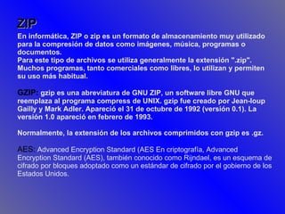 ZIP En informática, ZIP o zip es un formato de almacenamiento muy utilizado para la compresión de datos como imágenes, música, programas o documentos. Para este tipo de archivos se utiliza generalmente la extensión ".zip". Muchos programas, tanto comerciales como libres, lo utilizan y permiten su uso más habitual. GZIP:  gzip es una abreviatura de GNU ZIP, un software libre GNU que reemplaza al programa compress de UNIX. gzip fue creado por Jean-loup Gailly y Mark Adler. Apareció el 31 de octubre de 1992 (versión 0.1). La versión 1.0 apareció en febrero de 1993. Normalmente, la extensión de los archivos comprimidos con gzip es .gz.   AES:  Advanced Encryption Standard (AES En criptografía, Advanced Encryption Standard (AES), también conocido como Rijndael, es un esquema de cifrado por bloques adoptado como un estándar de cifrado por el gobierno de los Estados Unidos.  