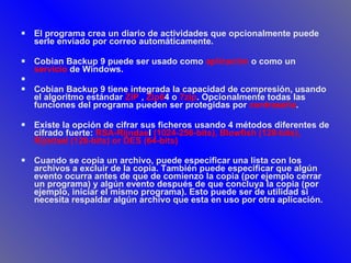 El programa crea un diario de actividades que opcionalmente puede serle enviado por correo automáticamente.  Cobian Backup 9 puede ser usado como  aplicación  o como un  servicio  de Windows. Cobian Backup 9 tiene integrada la capacidad de compresión, usando el algoritmo estándar  ZIP  ,  Zip6 4 o  7zip . Opcionalmente todas las funciones del programa pueden ser protegidas por  contraseña .  Existe la opción de cifrar sus ficheros usando 4 métodos diferentes de cifrado fuerte:  RSA-Rijndae l  (1024-256-bits), Blowfish (128-bits), Rijndael (128-bits) or DES (64-bits) Cuando se copia un archivo, puede especificar una lista con los archivos a excluir de la copia. También puede especificar que algún evento ocurra antes de que de comienzo la copia (por ejemplo cerrar un programa) y algún evento después de que concluya la copia (por ejemplo, iniciar el mismo programa). Esto puede ser de utilidad si necesita respaldar algún archivo que esta en uso por otra aplicación.   
