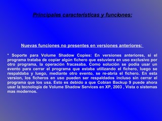 Nuevas funciones no presentes en versiones anteriores:  * Soporte para Volume Shadow Copies: En versiones anteriores, si el programa trataba de copiar algún fichero que estuviera en uso exclusivo por otro programa, la operación fracasaba. Como solución se podía usar un evento para cerrar el programa que estaba utilizando el fichero, luego se respaldaba y luego, mediante otro evento, se re-abría el fichero. En esta version, los ficheros en uso pueden ser respaldados incluso sin cerrar el programa que los usa. Esto es debido a que Cobian Backup 9 puede ahora usar la tecnología de Volume Shadow Services en XP, 2003 , Vista o sistemas mas modernos.  Principales características y funciones: 