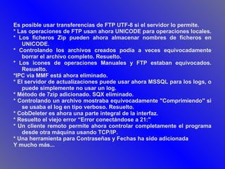 Es posible usar transferencias de FTP UTF-8 si el servidor lo permite.  * Las operaciones de FTP usan ahora UNICODE para operaciones locales.  * Los ficheros Zip pueden ahora almacenar nombres de ficheros en UNICODE.  * Controlando los archivos creados podía a veces equivocadamente borrar el archivo completo. Resuelto.  * Los icones de operaciones Manuales y FTP estaban equivocados. Resuelto.  *IPC via MMF está ahora eliminado.  * El servidor de actualizaciones puede usar ahora MSSQL para los logs, o puede simplemente no usar un log.  * Método de 7zip adicionado. SQX eliminado.  * Controlando un archivo mostraba equivocadamente "Comprimiendo" si se usaba el log en tipo verboso. Resuelto.  * CobDeleter es ahora una parte integral de la interfaz.  * Resuelto el viejo error “Error conectándose a 21:"  * Un cliente remoto permite ahora controlar completamente el programa desde otra máquina usando TCP/IP.  * Una herramienta para Contraseñas y Fechas ha sido adicionada  Y mucho más...  