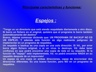 "Tengo un un directorio que está siendo respaldado diariamente a otro disco. Si borro un fichero en el original, quisiera que el programa lo borre también automáticamente del destino" Bueno, déjeme comenzar diciendo que: UN PROGRAMA DE BACKUP NO ES UN ESPEJO. Y además esta función es algo realmente peligroso de implementar en un programa de respaldos. Un respaldo o backup es una copia en una sola dirección. Si Vd., por error borra algún fichero original, o si un virus lo destruye, Vd. debe tener confianza en que podrá encontrar una copia de éste en su respaldo. Si la función de "espejo" está implementada, Vd. no podrá encontrar NADA en su respaldo después de un imprevisto! Un espejo es una copia en ambas direcciones, capaz de sincronizar dos directorios diferentes. Es una buena función, pero NO en un programa de respaldos. Espejos : Principales características y funciones: 